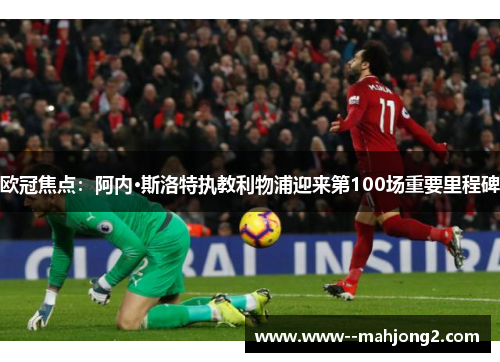 欧冠焦点：阿内·斯洛特执教利物浦迎来第100场重要里程碑